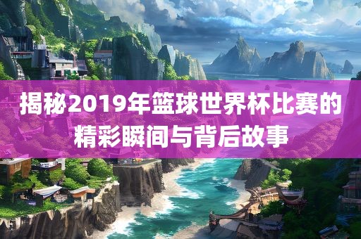 揭秘2019年篮球世界杯比赛的精彩瞬间与背后故事