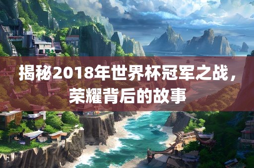 揭秘2018年世界杯冠军之战，荣耀背后的故事