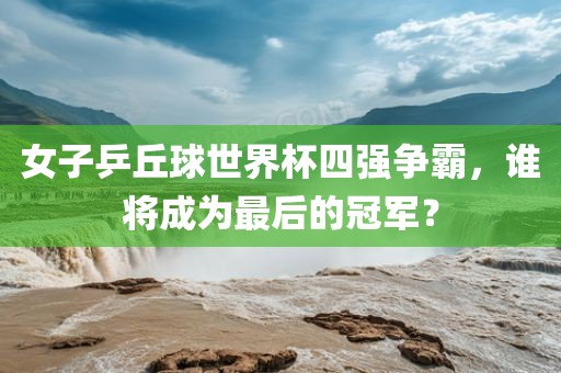 女子乒丘球世界杯四强争霸，谁将成为最后的冠军？