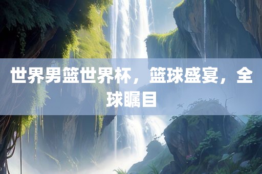 世界男篮世界杯，篮球盛宴，全球瞩目