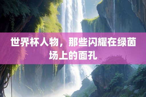 世界杯人物，那些闪耀在绿茵场上的面孔