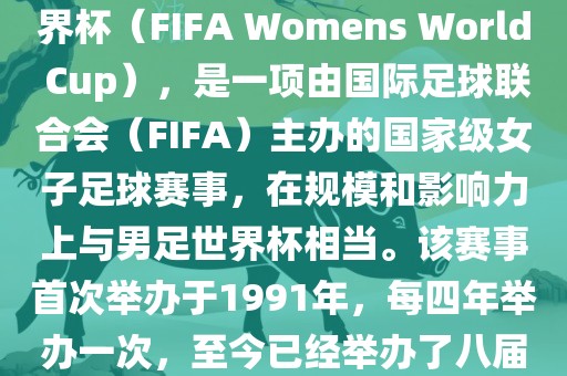 女世界杯，即国际足联女子世界杯（FIFA Womens World Cup），是一项由国际足球联合会（FIFA）主办的国家级女子足球赛事，在规模和影响力上与男足世界杯相当。该赛事首次举办于1991年，每四年举办一次，至今已经举办了八届。