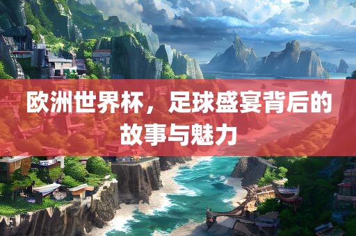 欧洲世界杯，足球盛宴背后的故事与魅力