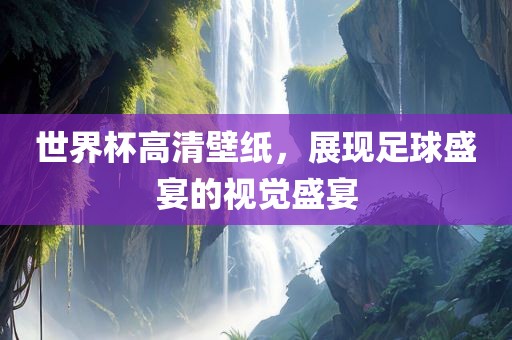 世界杯高清壁纸，展现足球盛宴的视觉盛宴