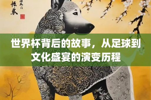世界杯背后的故事，从足球到文化盛宴的演变历程