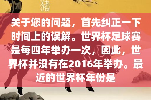 关于您的问题，首先纠正一下时间上的误解。世界杯足球赛是每四年举办一次，因此，世界杯并没有在2016年举办。最近的世界杯年份是