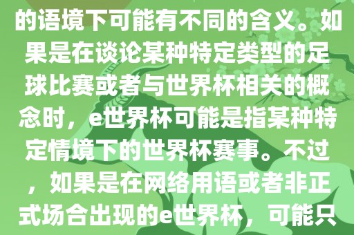 关于e世界杯，暂时无法确定其具体含义，因为e这个词在不同的语境下可能有不同的含义。如果是在谈论某种特定类型的足球比赛或者与世界杯相关的概念时，e世界杯可能是指某种特定情境下的世界杯赛事。不过，如果是在网络用语或者非正式场合出现的e世界杯，可能只是表达一种轻松、幽默的态度或情感。