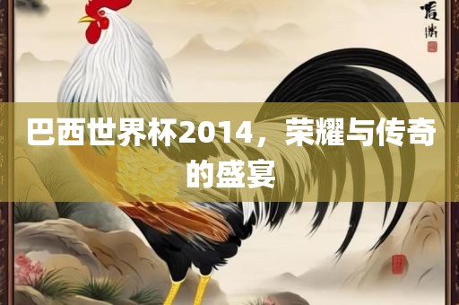 巴西世界杯2014，荣耀与传奇的盛宴