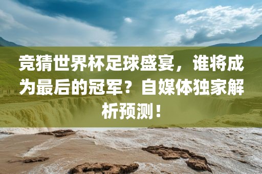 竞猜世界杯足球盛宴，谁将成为最后的冠军？自媒体独家解析预测！