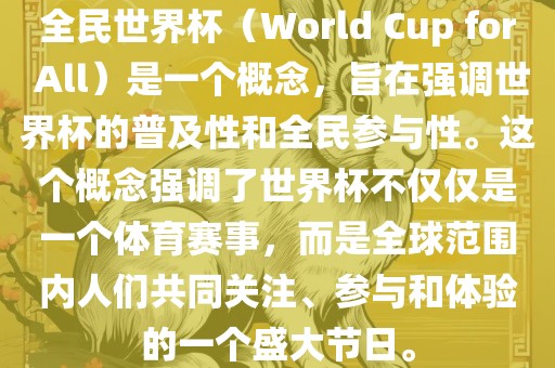 全民世界杯（World Cup for All）是一个概念，旨在强调世界杯的普及性和全民参与性。这个概念强调了世界杯不仅仅是一个体育赛事，而是全球范围内人们共同关注、参与和体验的一个盛大节日。