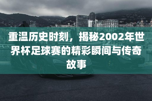 重温历史时刻，揭秘2002年世界杯足球赛的精彩瞬间与传奇故事