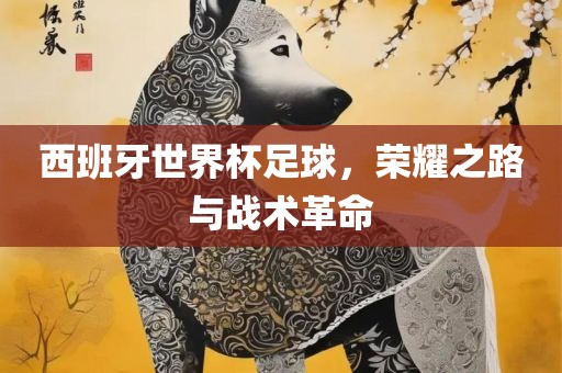 西班牙世界杯足球，荣耀之路与战术革命