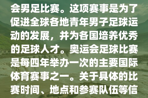 奥运足球世界杯通常指的是国际足联组织的U-23男子足球锦标赛，也就是人们常说的奥运会男足比赛。这项赛事是为了促进全球各地青年男子足球运动的发展，并为各国培养优秀的足球人才。奥运会足球比赛是每四年举办一次的主要国际体育赛事之一。关于具体的比赛时间、地点和参赛队伍等信息，可以关注国际足联的官方网站或者各大体育新闻网站以获取最新资讯。
