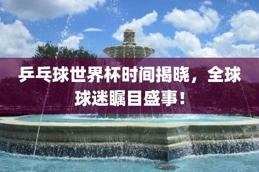 乒乓球世界杯时间揭晓，全球球迷瞩目盛事！