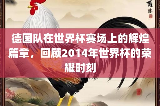 德国队在世界杯赛场上的辉煌篇章，回顾2014年世界杯的荣耀时刻