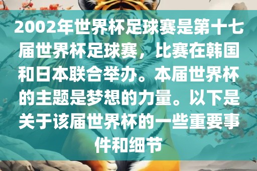 2002年世界杯足球赛是第十七届世界杯足球赛，比赛在韩国和日本联合举办。本届世界杯的主题是梦想的力量。以下是关于该届世界杯的一些重要事件和细节