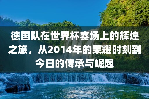 德国队在世界杯赛场上的辉煌之旅，从2014年的荣耀时刻到今日的传承与崛起