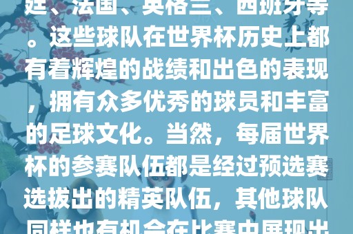 世界杯的强队包括巴西、阿根廷、法国、英格兰、西班牙等。这些球队在世界杯历史上都有着辉煌的战绩和出色的表现，拥有众多优秀的球员和丰富的足球文化。当然，每届世界杯的参赛队伍都是经过预选赛选拔出的精英队伍，其他球队同样也有机会在比赛中展现出强大的实力和竞争力。