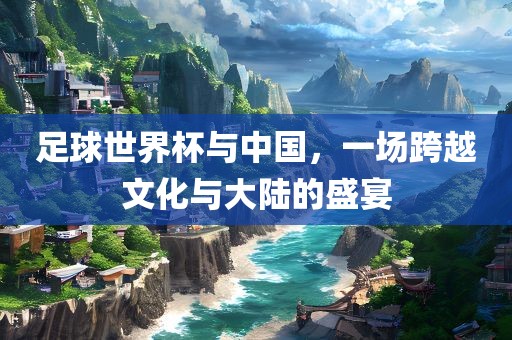 足球世界杯与中国，一场跨越文化与大陆的盛宴