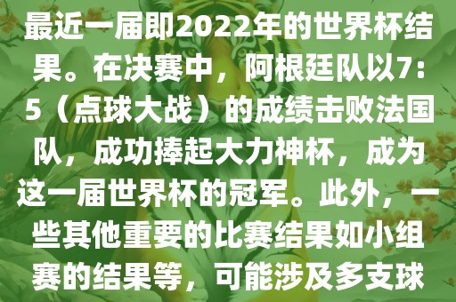 关于世界杯的结果，可以提供最近一届即2022年的世界杯结果。在决赛中，阿根廷队以7:5（点球大战）的成绩击败法国队，成功捧起大力神杯，成为这一届世界杯的冠军。此外，一些其他重要的比赛结果如小组赛的结果等，可能涉及多支球队并且需要更详细的信息。