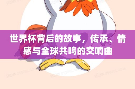 世界杯背后的故事，传承、情感与全球共鸣的交响曲