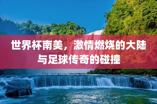 世界杯南美，激情燃烧的大陆与足球传奇的碰撞