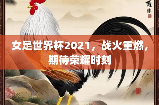 女足世界杯2021，战火重燃，期待荣耀时刻