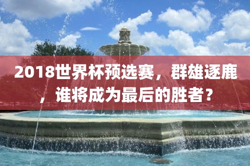 2018世界杯预选赛，群雄逐鹿，谁将成为最后的胜者？