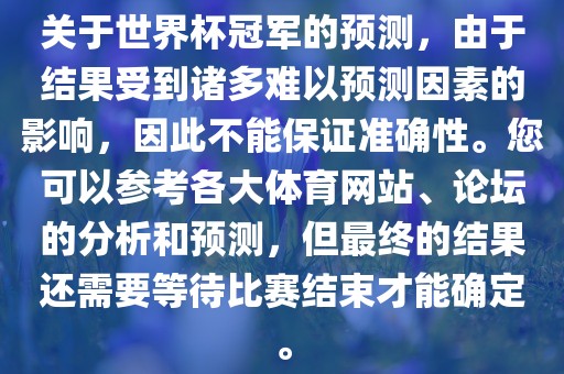 关于世界杯冠军的预测，由于结果受到诸多难以预测因素的影响，因此不能保证准确性。您可以参考各大体育网站、论坛的分析和预测，但最终的结果还需要等待比赛结束才能确定。