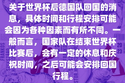 关于世界杯后德国队回国的消息，具体时间和行程安排可能会因为各种因素而有所不同。一般而言，国家队在结束世界杯比赛后，会有一定的休息和庆祝时间，之后可能会安排回国行程。