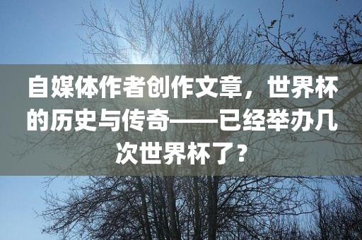 自媒体作者创作文章，世界杯的历史与传奇——已经举办几次世界杯了？