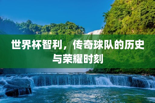 世界杯智利，传奇球队的历史与荣耀时刻