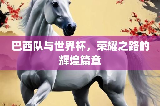 巴西队与世界杯，荣耀之路的辉煌篇章