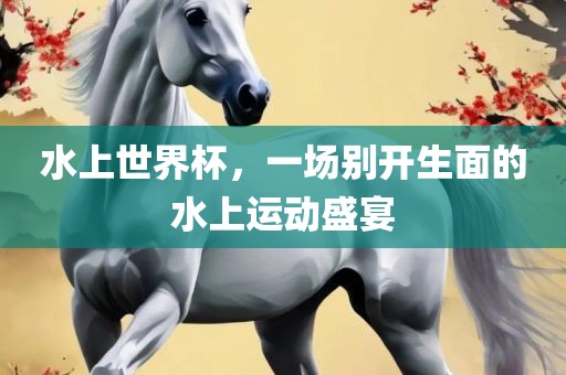 水上世界杯，一场别开生面的水上运动盛宴