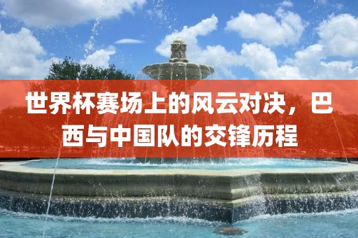 世界杯赛场上的风云对决，巴西与中国队的交锋历程