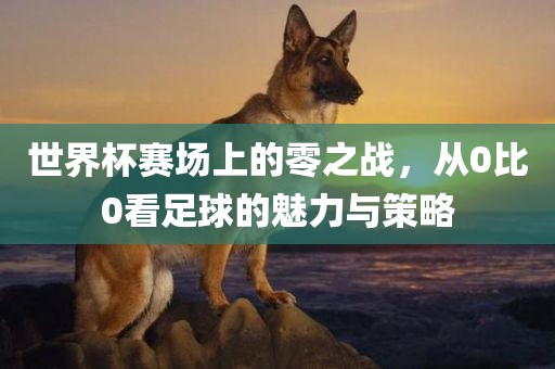 世界杯赛场上的零之战，从0比0看足球的魅力与策略
