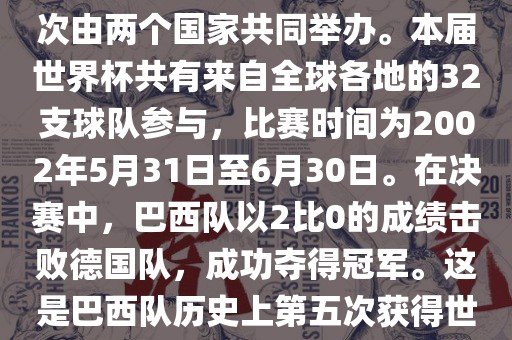 2002年世界杯足球赛是第17届世界杯足球赛事，比赛在韩国和日本共同举办，这是世界杯首次在亚洲地区举办，也是首次由两个国家共同举办。本届世界杯共有来自全球各地的32支球队参与，比赛时间为2002年5月31日至6月30日。在决赛中，巴西队以2比0的成绩击败德国队，成功夺得冠军。这是巴西队历史上第五次获得世界杯冠军。此外，本届世界杯还创造了许多其他纪录和亮点，例如中国男子足球队首次参加世界杯决赛圈比赛等。
