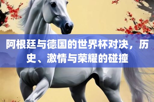 阿根廷与德国的世界杯对决，历史、激情与荣耀的碰撞
