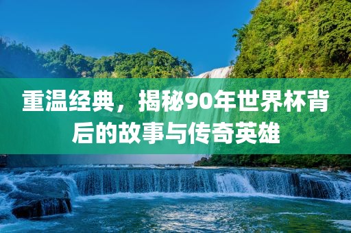 重温经典，揭秘90年世界杯背后的故事与传奇英雄