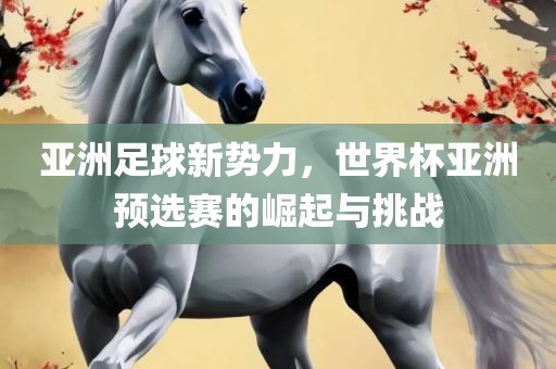 亚洲足球新势力，世界杯亚洲预选赛的崛起与挑战