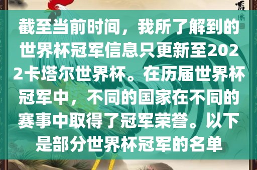 截至当前时间，我所了解到的世界杯冠军信息只更新至2022卡塔尔世界杯。在历届世界杯冠军中，不同的国家在不同的赛事中取得了冠军荣誉。以下是部分世界杯冠军的名单