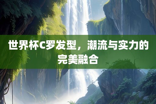 世界杯C罗发型，潮流与实力的完美融合
