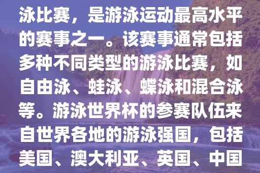 游泳世界杯是一项全球性的游泳比赛，是游泳运动最高水平的赛事之一。该赛事通常包括多种不同类型的游泳比赛，如自由泳、蛙泳、蝶泳和混合泳等。游泳世界杯的参赛队伍来自世界各地的游泳强国，包括美国、澳大利亚、英国、中国等。