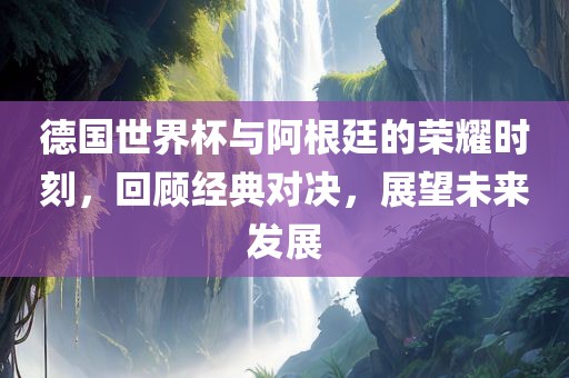 德国世界杯与阿根廷的荣耀时刻，回顾经典对决，展望未来发展