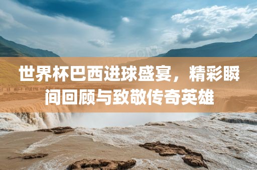 世界杯巴西进球盛宴，精彩瞬间回顾与致敬传奇英雄