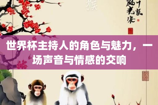 世界杯主持人的角色与魅力，一场声音与情感的交响