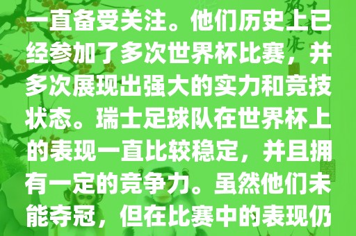 瑞士足球队在世界杯上的表现一直备受关注。他们历史上已经参加了多次世界杯比赛，并多次展现出强大的实力和竞技状态。瑞士足球队在世界杯上的表现一直比较稳定，并且拥有一定的竞争力。虽然他们未能夺冠，但在比赛中的表现仍然令人印象深刻。
