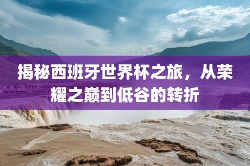 揭秘西班牙世界杯之旅，从荣耀之巅到低谷的转折