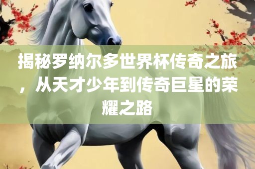揭秘罗纳尔多世界杯传奇之旅，从天才少年到传奇巨星的荣耀之路