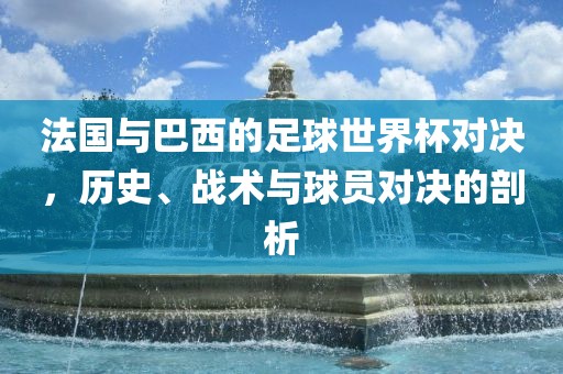 法国与巴西的足球世界杯对决，历史、战术与球员对决的剖析